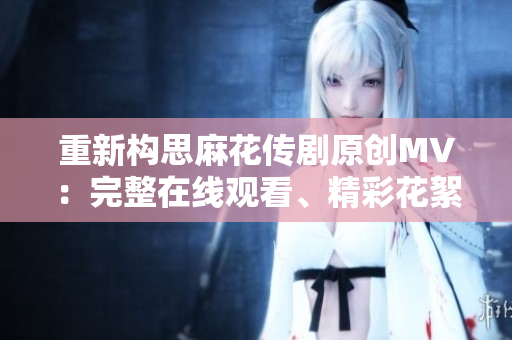 重新構(gòu)思麻花傳劇原創(chuàng)MV：完整在線觀看、精彩花絮解析