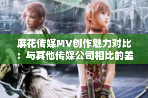 麻花傳媒MV創(chuàng)作魅力對(duì)比：與其他傳媒公司相比的差異與優(yōu)勢(shì)