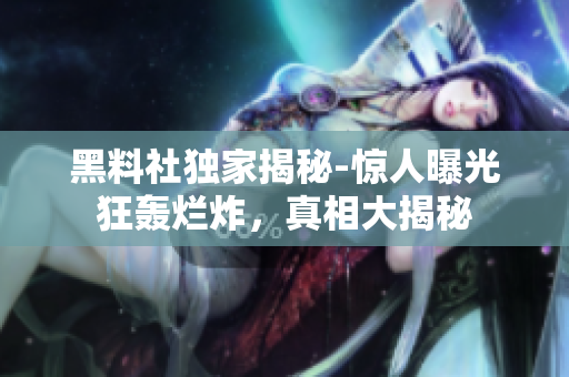 黑料社獨(dú)家揭秘-驚人曝光狂轟爛炸，真相大揭秘