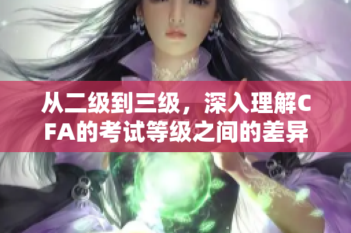 從二級到三級，深入理解CFA的考試等級之間的差異