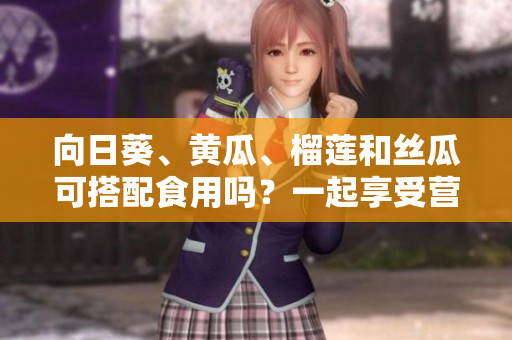 向日葵、黃瓜、榴蓮和絲瓜可搭配食用嗎？一起享受營養(yǎng)的美味混搭！