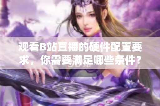 觀看B站直播的硬件配置要求，你需要滿足哪些條件？