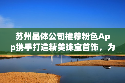 蘇州晶體公司推薦粉色App攜手打造精美珠寶首飾，為您帶來獨特魅力