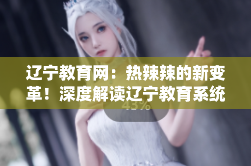 遼寧教育網(wǎng)：熱辣辣的新變革！深度解讀遼寧教育系統(tǒng)的全面發(fā)展和創(chuàng)新舉措