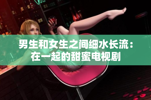 男生和女生之間細(xì)水長流：在一起的甜蜜電視劇