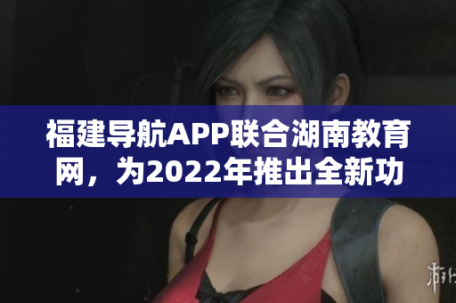 福建導(dǎo)航APP聯(lián)合湖南教育網(wǎng)，為2022年推出全新功能及優(yōu)化服務(wù)
