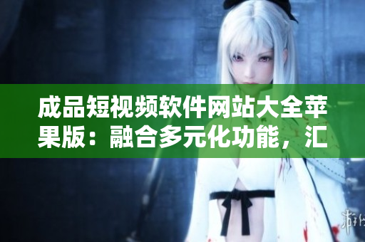 成品短視頻軟件網(wǎng)站大全蘋果版：融合多元化功能，匯聚最全應(yīng)用資源
