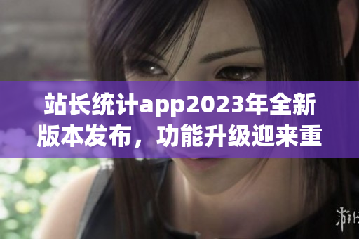 站長統(tǒng)計(jì)app2023年全新版本發(fā)布，功能升級迎來重磅更新