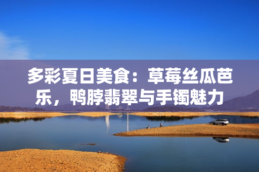 多彩夏日美食：草莓絲瓜芭樂，鴨脖翡翠與手鐲魅力