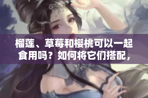 榴蓮、草莓和櫻桃可以一起食用嗎？如何將它們搭配，產(chǎn)生更美味的效果？