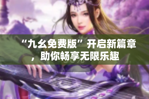 “九幺免費版”開啟新篇章，助你暢享無限樂趣