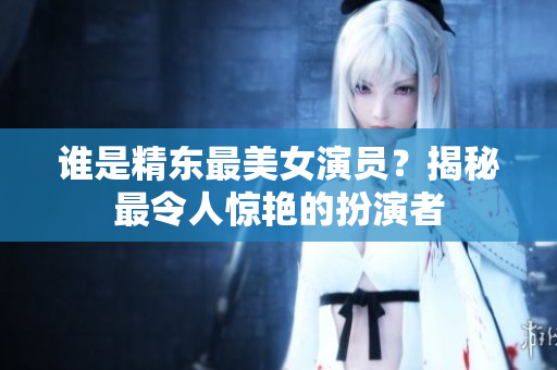 誰是精東最美女演員？揭秘最令人驚艷的扮演者