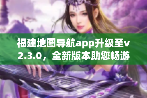 福建地圖導(dǎo)航app升級(jí)至v2.3.0，全新版本助您暢游福建大地