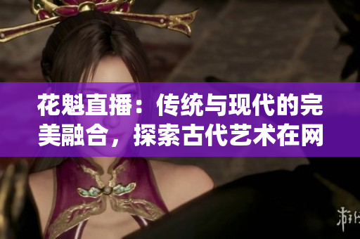 花魁直播：傳統(tǒng)與現(xiàn)代的完美融合，探索古代藝術(shù)在網(wǎng)絡(luò)時(shí)代的新生命