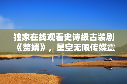 獨(dú)家在線觀看史詩(shī)級(jí)古裝劇《贅婿》，星空無(wú)限傳媒震撼首播！