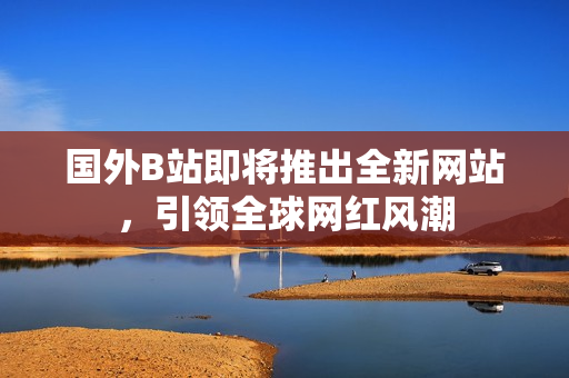 國(guó)外B站即將推出全新網(wǎng)站，引領(lǐng)全球網(wǎng)紅風(fēng)潮