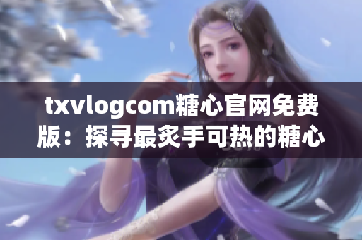txvlogcom糖心官網(wǎng)免費(fèi)版：探尋最炙手可熱的糖心潮流，新體驗(yàn)盡在眼前