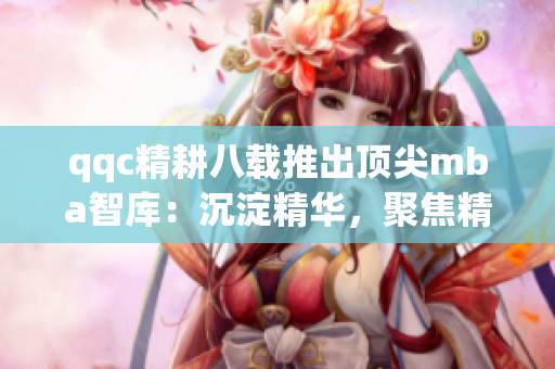 qqc精耕八載推出頂尖mba智庫(kù)：沉淀精華，聚焦精品