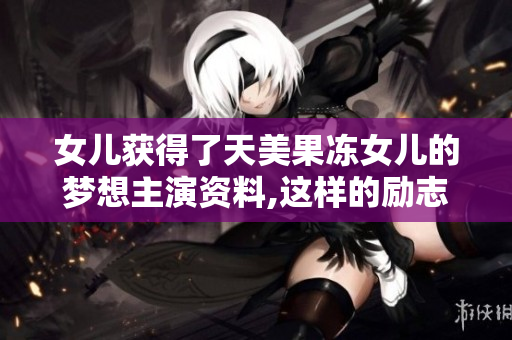 女兒獲得了天美果凍女兒的夢想主演資料,這樣的勵(lì)志故事值得講述