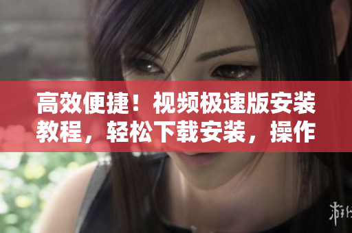 高效便捷！視頻極速版安裝教程，輕松下載安裝，操作簡單更省心