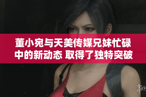 董小宛與天美傳媒兄妹忙碌中的新動態(tài) 取得了獨特突破并擴展了業(yè)務領域