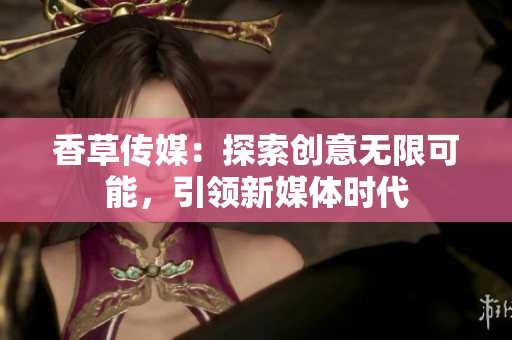 香草傳媒：探索創(chuàng)意無限可能，引領新媒體時代