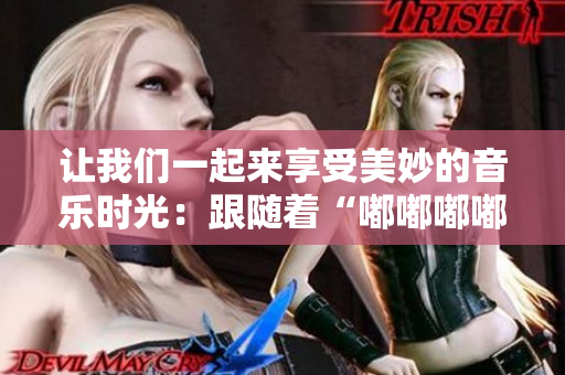 讓我們一起來享受美妙的音樂時(shí)光：跟隨著“嘟嘟嘟嘟嘟嘟”的旋律，開啟快樂之旅