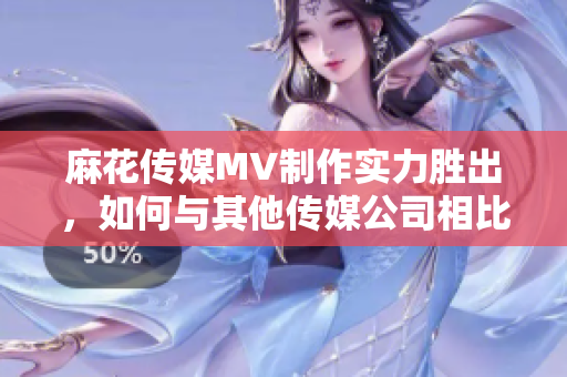 麻花傳媒MV制作實(shí)力勝出，如何與其他傳媒公司相比？