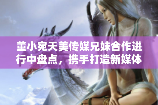 董小宛天美傳媒兄妹合作進行中盤點，攜手打造新媒體時代精彩故事