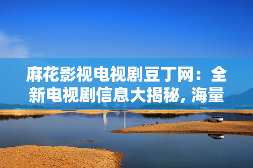 麻花影視電視劇豆丁網：全新電視劇信息大揭秘, 海量熱播劇集一網打盡