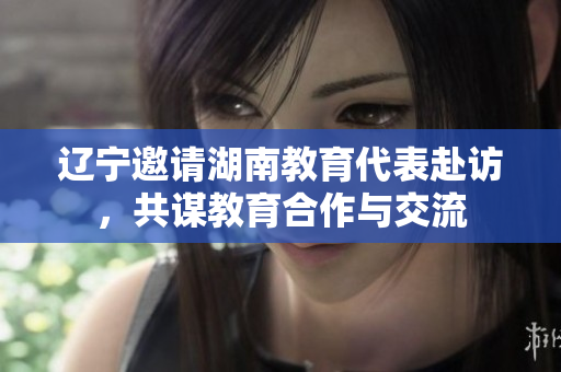 遼寧邀請湖南教育代表赴訪，共謀教育合作與交流