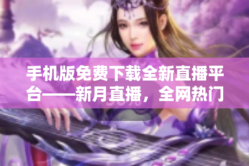 手機(jī)版免費(fèi)下載全新直播平臺——新月直播，全網(wǎng)熱門內(nèi)容盡在其中
