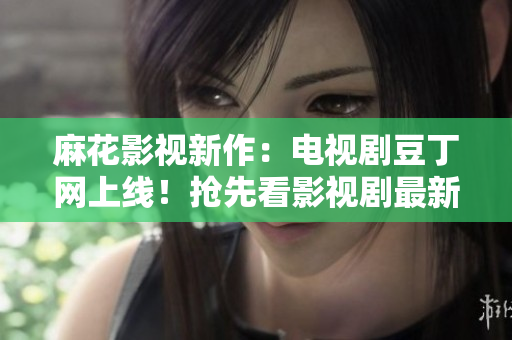 麻花影視新作：電視劇豆丁網(wǎng)上線！搶先看影視劇最新動(dòng)態(tài)及明星資訊