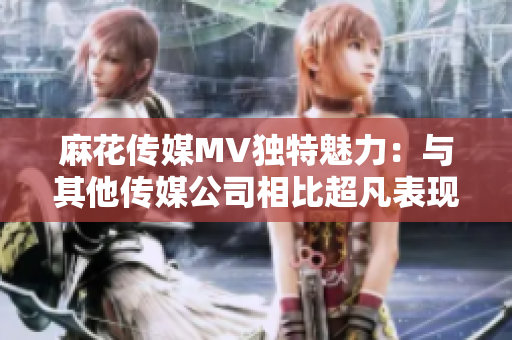麻花傳媒MV獨特魅力：與其他傳媒公司相比超凡表現(xiàn)