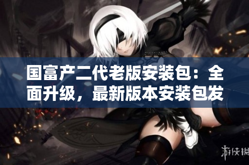 國富產(chǎn)二代老版安裝包：全面升級，最新版本安裝包發(fā)布，歡迎下載使用