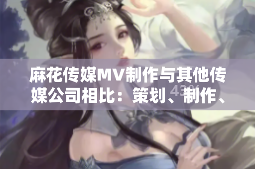 麻花傳媒MV制作與其他傳媒公司相比：策劃、制作、創(chuàng)意有何不同？