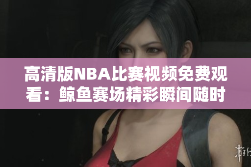 高清版NBA比賽視頻免費(fèi)觀看：鯨魚賽場精彩瞬間隨時暢享