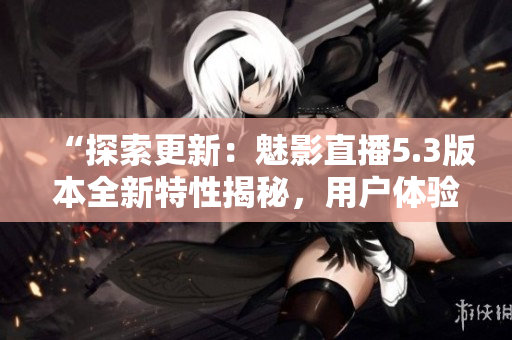 “探索更新：魅影直播5.3版本全新特性揭秘，用戶(hù)體驗(yàn)升級(jí)！”