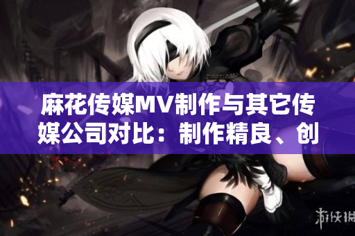 麻花傳媒MV制作與其它傳媒公司對(duì)比：制作精良、創(chuàng)意無限、受眾口碑持續(xù)贊譽(yù)