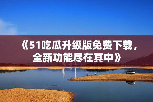 《51吃瓜升級(jí)版免費(fèi)下載，全新功能盡在其中》