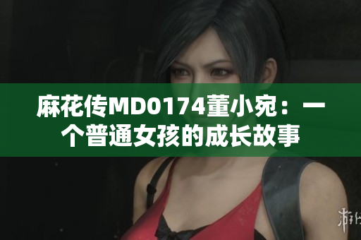 麻花傳MD0174董小宛：一個(gè)普通女孩的成長(zhǎng)故事
