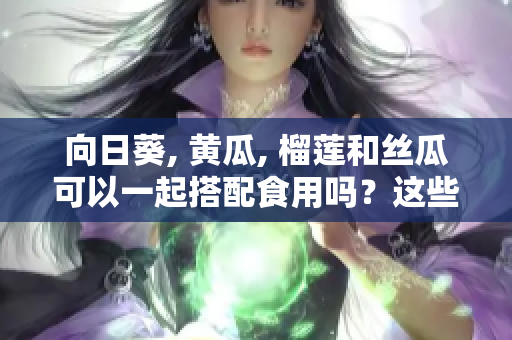 向日葵, 黃瓜, 榴蓮和絲瓜可以一起搭配食用嗎？這些食材搭配的好處及注意事項(xiàng)。