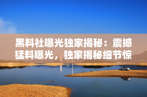 黑料社曝光獨(dú)家揭秘：震撼猛料曝光，獨(dú)家揭秘細(xì)節(jié)驚人