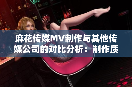 麻花傳媒MV制作與其他傳媒公司的對比分析：制作質(zhì)量、創(chuàng)意突破與市場影響力