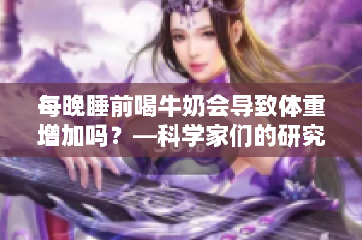 每晚睡前喝牛奶會(huì)導(dǎo)致體重增加嗎？—科學(xué)家們的研究結(jié)果