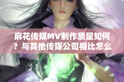 麻花傳媒MV制作質(zhì)量如何？與其他傳媒公司相比怎么樣？