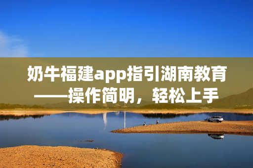 奶牛福建app指引湖南教育——操作簡明，輕松上手
