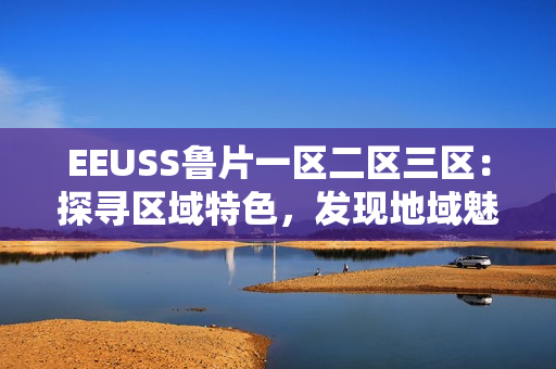 EEUSS魯片一區(qū)二區(qū)三區(qū)：探尋區(qū)域特色，發(fā)現(xiàn)地域魅力