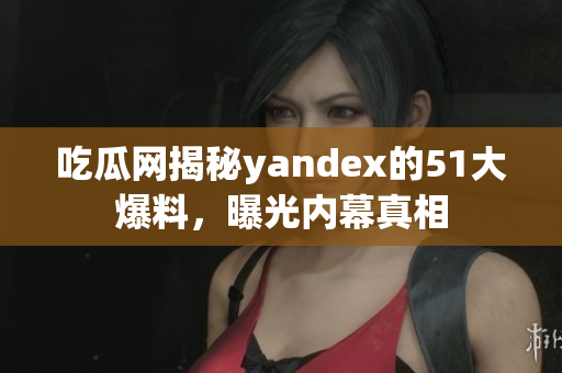 吃瓜網(wǎng)揭秘yandex的51大爆料，曝光內幕真相