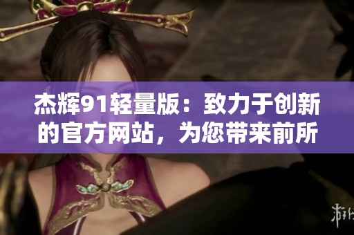 杰輝91輕量版：致力于創(chuàng)新的官方網(wǎng)站，為您帶來(lái)前所未有的體驗(yàn)